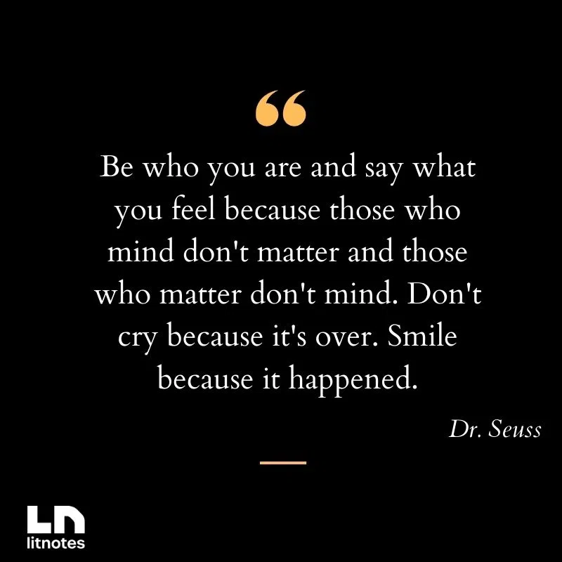 Be who you are and say what you feel because those who mind don't matter and those who matter don't mind. Don't cry because it's over. Smile because it happened.